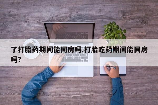 堕胎药联系微信了打胎药期间能同房吗.打胎吃药期间能同房吗？