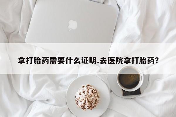 堕胎药联系微信拿打胎药需要什么证明.去医院拿打胎药？