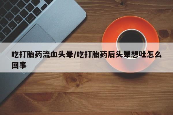 堕胎药联系微信吃打胎药流血头晕/吃打胎药后头晕想吐怎么回事