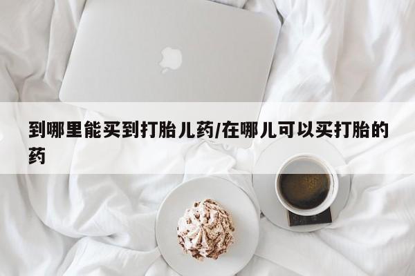 堕胎药联系微信到哪里能买到打胎儿药/在哪儿可以买打胎的药