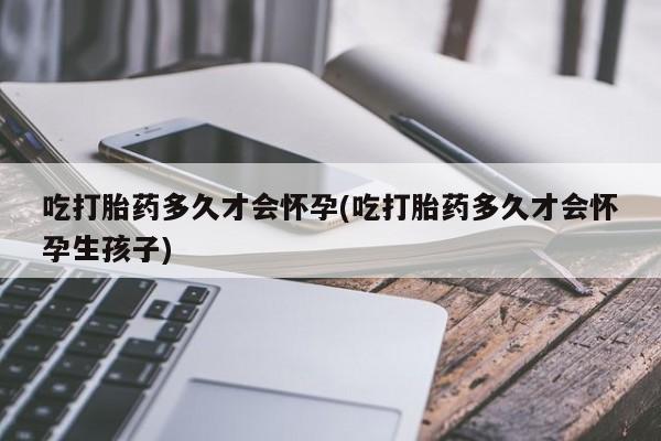 堕胎药联系微信吃打胎药多久才会怀孕(吃打胎药多久才会怀孕生孩子)