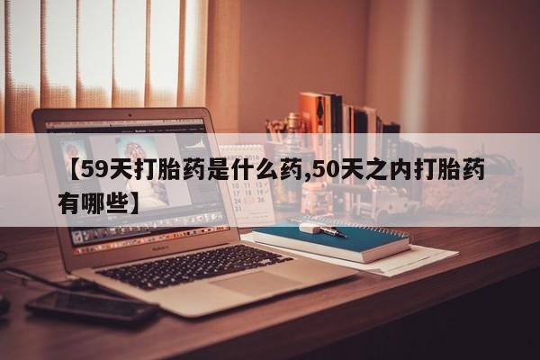 堕胎药联系微信【59天打胎药是什么药,50天之内打胎药有哪些】