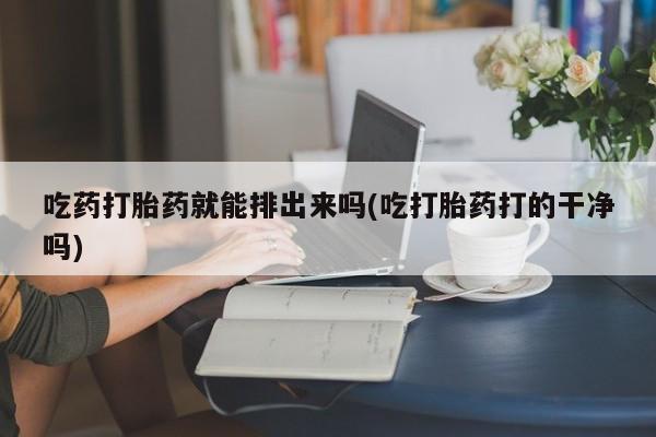 堕胎药联系微信吃药打胎药就能排出来吗(吃打胎药打的干净吗)