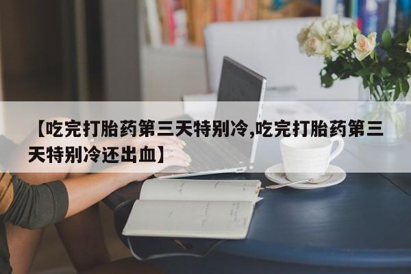 堕胎药联系微信【吃完打胎药第三天特别冷,吃完打胎药第三天特别冷还出血】
