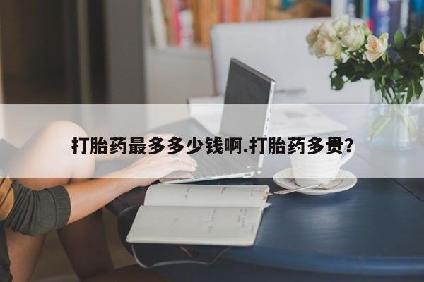 堕胎药联系微信打胎药最多多少钱啊.打胎药多贵？