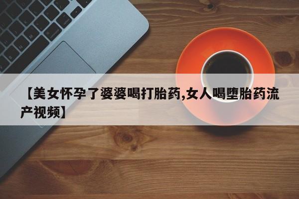 堕胎药联系微信【美女怀孕了婆婆喝打胎药,女人喝堕胎药流产视频】