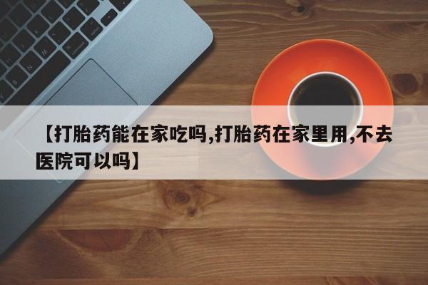 堕胎药联系微信【打胎药能在家吃吗,打胎药在家里用,不去医院可以吗】