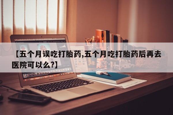 堕胎药联系微信【五个月误吃打胎药,五个月吃打胎药后再去医院可以么?】