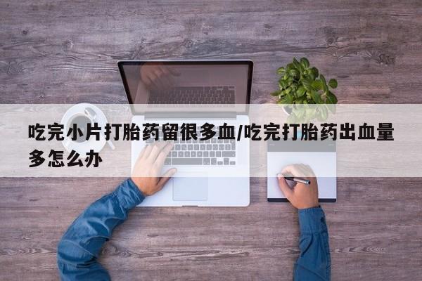 堕胎药联系微信吃完小片打胎药留很多血/吃完打胎药出血量多怎么办