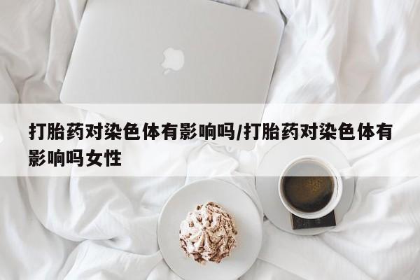 堕胎药联系微信打胎药对染色体有影响吗/打胎药对染色体有影响吗女性