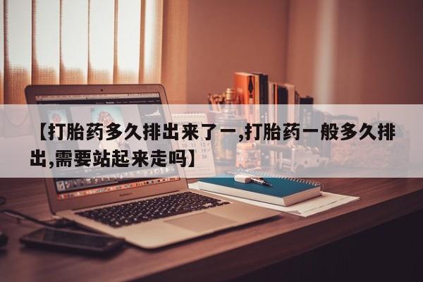 堕胎药联系微信【打胎药多久排出来了一,打胎药一般多久排出,需要站起来走吗】