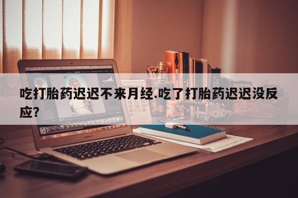 堕胎药联系微信吃打胎药迟迟不来月经.吃了打胎药迟迟没反应？