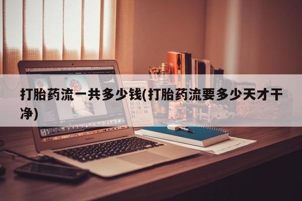 堕胎药联系微信打胎药流一共多少钱(打胎药流要多少天才干净)