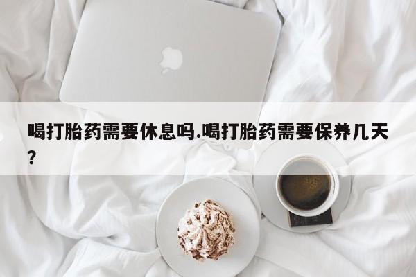 堕胎药联系微信喝打胎药需要休息吗.喝打胎药需要保养几天？