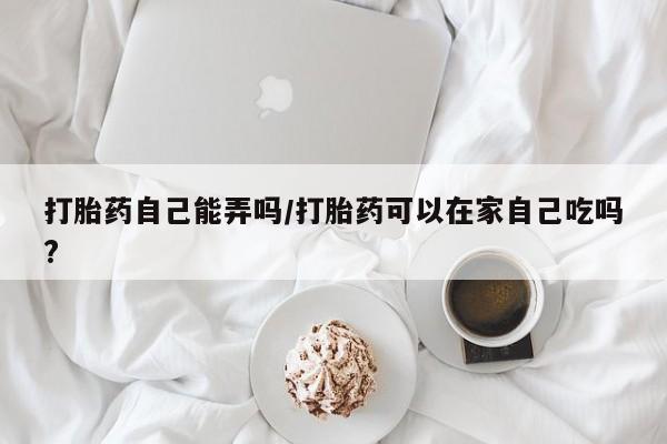 堕胎药联系微信打胎药自己能弄吗/打胎药可以在家自己吃吗?