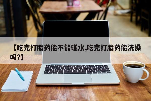 堕胎药联系微信【吃完打胎药能不能碰水,吃完打胎药能洗澡吗?】