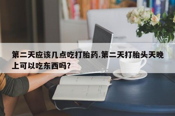 堕胎药联系微信第二天应该几点吃打胎药.第二天打胎头天晚上可以吃东西吗？