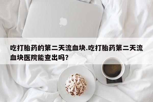 堕胎药联系微信吃打胎药的第二天流血块.吃打胎药第二天流血块医院能查出吗？
