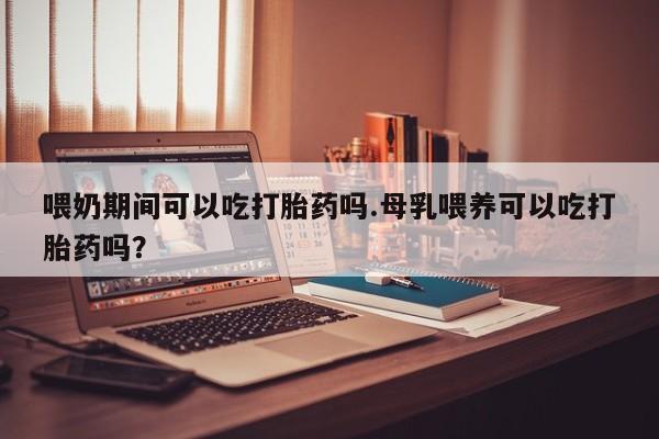 堕胎药联系微信喂奶期间可以吃打胎药吗.母乳喂养可以吃打胎药吗？