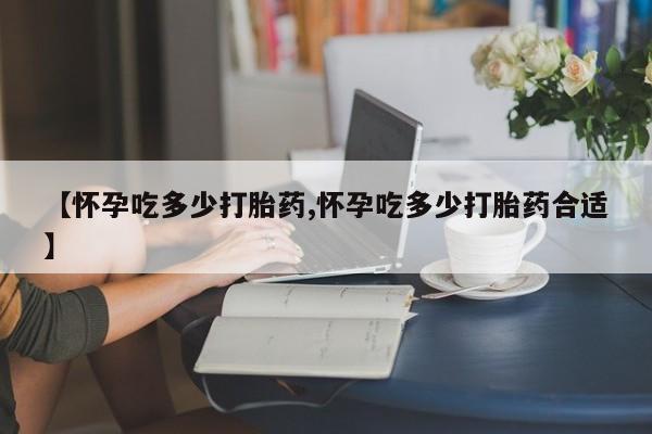 堕胎药联系微信【怀孕吃多少打胎药,怀孕吃多少打胎药合适】