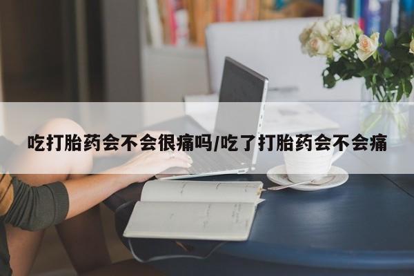堕胎药联系微信吃打胎药会不会很痛吗/吃了打胎药会不会痛