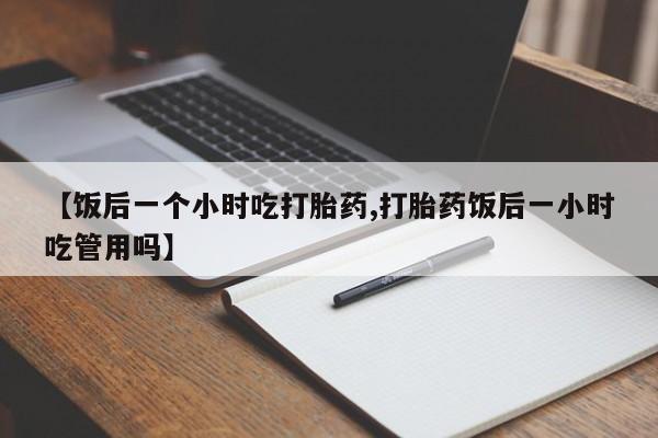 堕胎药联系微信【饭后一个小时吃打胎药,打胎药饭后一小时吃管用吗】
