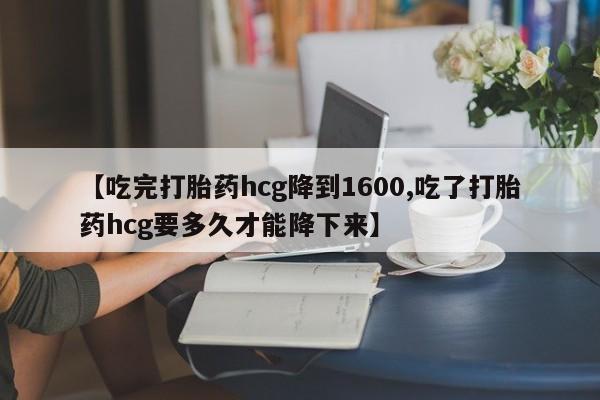 堕胎药联系微信【吃完打胎药hcg降到1600,吃了打胎药hcg要多久才能降下来】