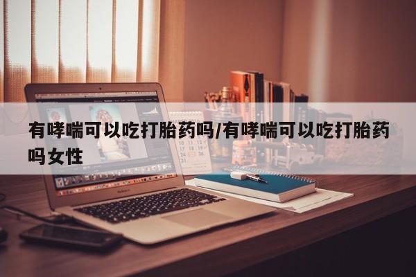 堕胎药联系微信有哮喘可以吃打胎药吗/有哮喘可以吃打胎药吗女性