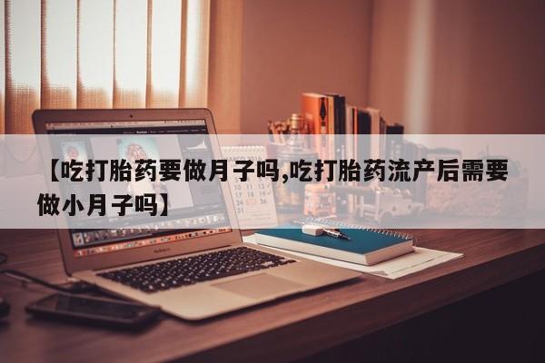 堕胎药联系微信【吃打胎药要做月子吗,吃打胎药流产后需要做小月子吗】