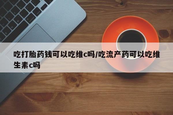 堕胎药联系微信吃打胎药钱可以吃维c吗/吃流产药可以吃维生素c吗