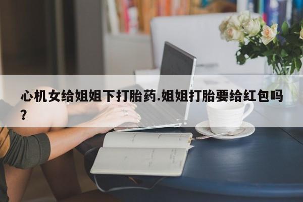 堕胎药联系微信心机女给姐姐下打胎药.姐姐打胎要给红包吗？