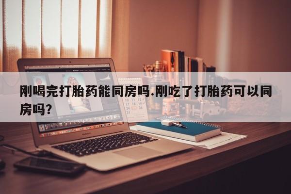 堕胎药联系微信刚喝完打胎药能同房吗.刚吃了打胎药可以同房吗？