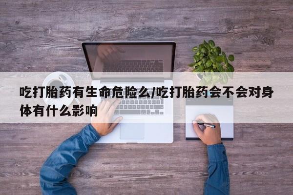 堕胎药联系微信吃打胎药有生命危险么/吃打胎药会不会对身体有什么影响