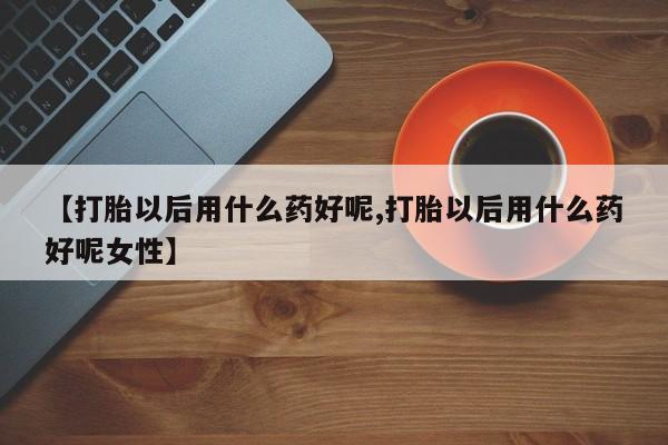 堕胎药联系微信【打胎以后用什么药好呢,打胎以后用什么药好呢女性】