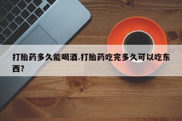 堕胎药联系微信打胎药多久能喝酒.打胎药吃完多久可以吃东西？