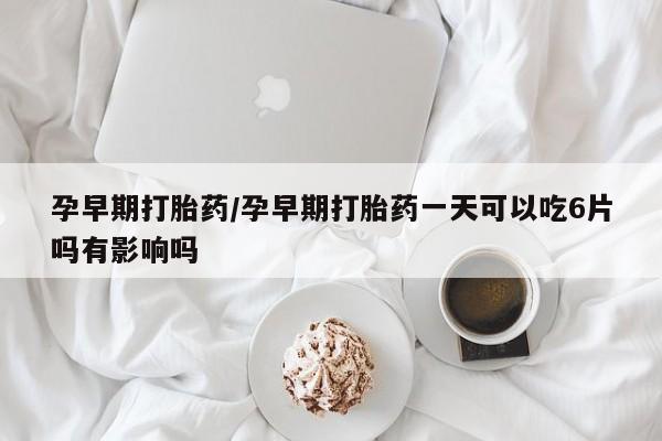 堕胎药联系微信孕早期打胎药/孕早期打胎药一天可以吃6片吗有影响吗