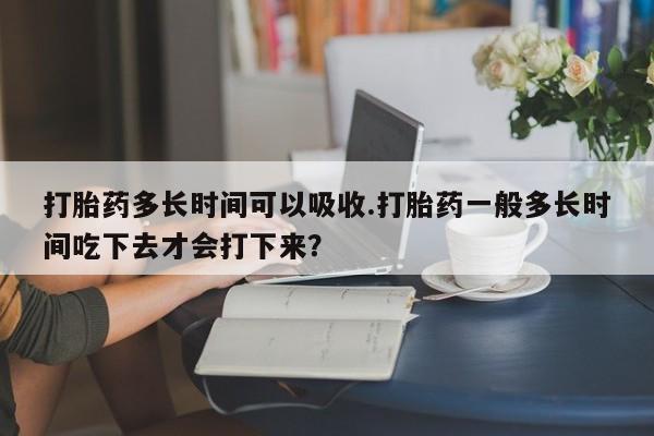 堕胎药联系微信打胎药多长时间可以吸收.打胎药一般多长时间吃下去才会打下来？