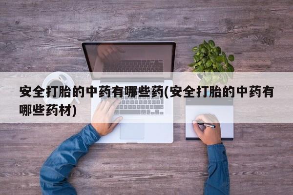 堕胎药联系微信安全打胎的中药有哪些药(安全打胎的中药有哪些药材)